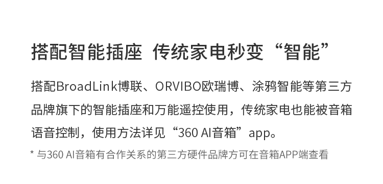搭配智能插座  传统家电秒变“智能” 搭配BroadLink博联、ORVIBO欧瑞博、涂鸦智能等第三方品牌旗下的智能插座和万能遥控使用，传统家电也能被音箱语音控制，使用方法详见“360 AI音箱”app。 * 与360 AI音箱有合作关系的第三方硬件品牌方可在音箱APP端查看