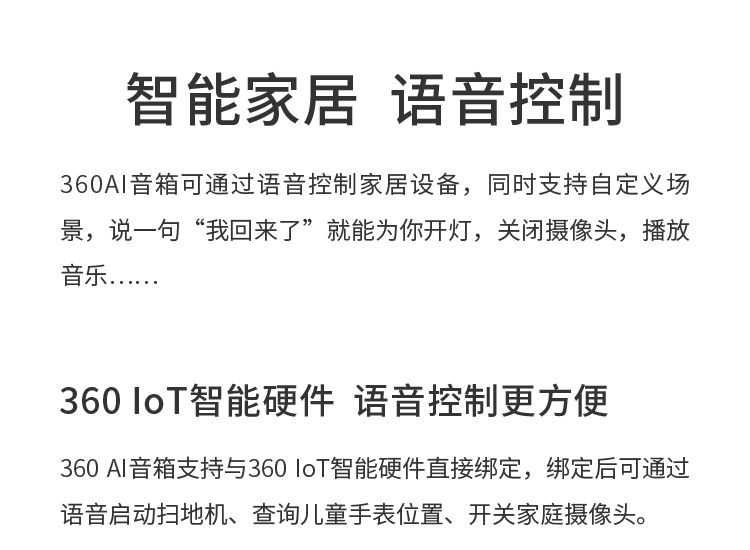 智能家居  语音控制 360AI音箱可通过语音控制家居设备，同时支持自定义场景，说一句“我回来了”就能为你开灯，关闭摄像头，播放音乐…… 360 IoT智能硬件  语音控制更方便 360 AI音箱支持与360 IoT智能硬件直接绑定，绑定后可通过语音启动扫地机、查询儿童手表位置、开关家庭摄像头。