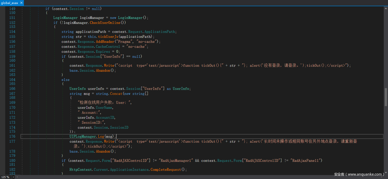 global asax 149 150 151 152 153 154 155 156 157 158 159 160 161 162 163 164 165 166 167 168 169 170 171 172 173 174 175 176 177 178 179 1 so 181 182 if (context. Session . null) new LoginManager() , LoginManager loginManager if loginManager. CheckUser0n1ine ( ) ) string applicationPath = context. Request. ApplicationPath, this. tickUserJs (applicationpath) , string str = Response. AddHeader ("Pragma" no—cache") , context. Response. CacheContr01 no—cache context. Response. Expires context. if (context. Session ["Userlnfo"] null) Response. Write ( "(script type=' text/ javascript' >function tick0ut ( ) ( " context. base. Session. Abandon ( ) , else Session "Userlnfo"] as Userlnfo; Userlnfo userlnfo — context. string string. Concat (new stringC] User : userlnfo. UserName, Account : userlnfo. AccountID, SessionID:", context. Session. SessionID UIPLogManager. Log Sg Response. Write ( "(script context. ' ) ;tick0ut ( ) ; base. Session. Abandon ( ) , type=' text/ javascript' >function tick0ut ( ) ( " str + str + , alert (' if ' ) ; tick0ut ( ) ; "RadAjaxPane11 (context. Request. Form C"RadAJAXContr011D"] != "RadAjaxManager1" HttpContext. Current. Appl icationlnstance. CompleteRequest ( ) ; && context. Request. Form C" RadAJAXContr011D"] 