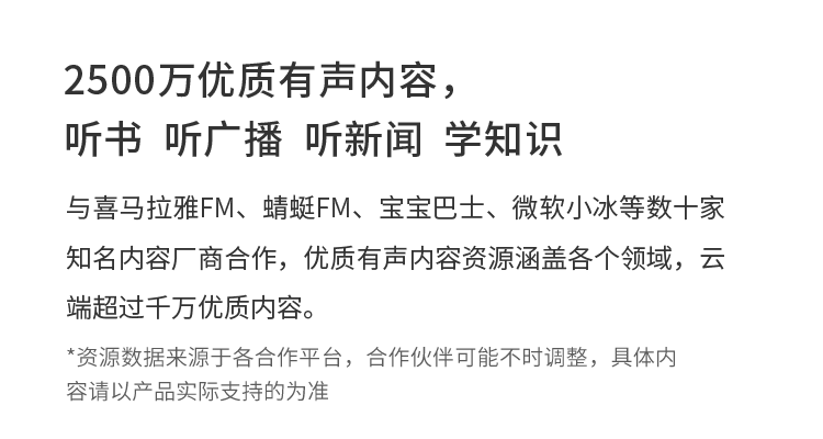 2500万优质有声内容，听书  听广播  听新闻  学知识 与喜马拉雅FM、蜻蜓FM、宝宝巴士、微软小冰等数十家知名内容厂商合作，优质有声内容资源涵盖各个领域，云端超过千万优质内容。*资源数据来源于各合作平台，合作伙伴可能不时调整，具体内容请以产品实际支持的为准